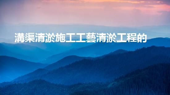 溝渠清淤施工工藝清淤工程的秘密：如何有效提升水體管理效果？